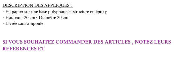 DESCRIPTION DES APPLIQUES : 
En papier sur une base polyphane et structure en époxy
Hauteur : 20 cm/ Diamètre 20 cm
Livrée sans ampoule 


SI VOUS SOUHAITEZ COMMANDER DES ARTICLES , NOTEZ LEURS REFERENCES ET  cliquez-ici