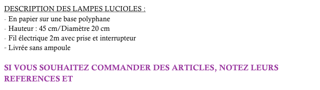 DESCRIPTION DES LAMPES LUCIOLES :
En papier sur une base polyphane
Hauteur : 45 cm/Diamètre 20 cm
Fil électrique 2m avec prise et interrupteur 
Livrée sans ampoule

SI VOUS SOUHAITEZ COMMANDER DES ARTICLES, NOTEZ LEURS REFERENCES ET  cliquez-ici