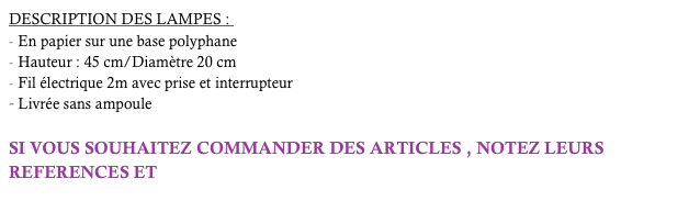 DESCRIPTION DES LAMPES : 
En papier sur une base polyphane
Hauteur : 45 cm/Diamètre 20 cm
Fil électrique 2m avec prise et interrupteur 
Livrée sans ampoule

SI VOUS SOUHAITEZ COMMANDER DES ARTICLES , NOTEZ LEURS REFERENCES ET  cliquez-ici